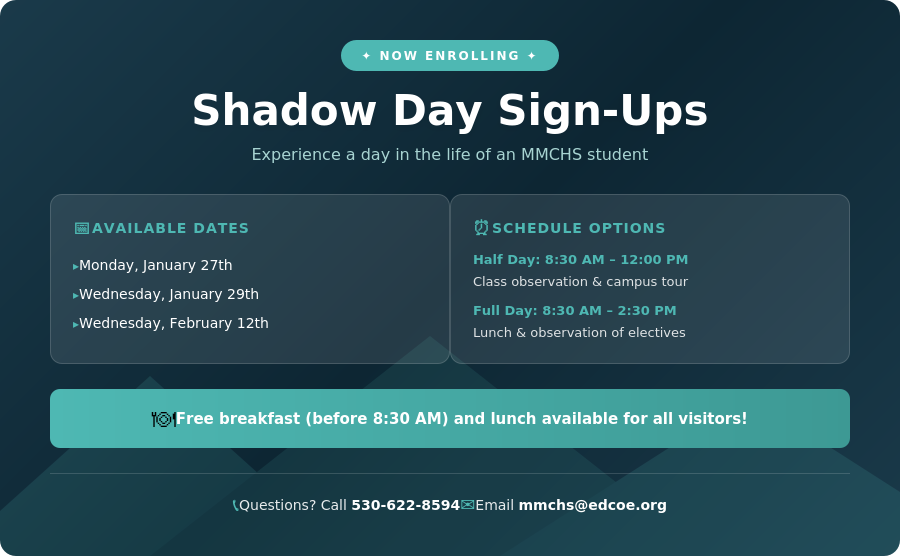 Mountainside Middle College High School Shadow Day Sign-Up Banner. Now Enrolling. Available dates: Monday January 27th, Wednesday January 29th, and Wednesday February 12th. Schedule options: Half Day from 8:30 AM to 12:00 PM includes class observation and campus tour; Full Day from 8:30 AM to 2:30 PM includes lunch and observation of electives. Free breakfast served before 8:30 AM and lunch available for all visitors. Questions? Call 530-622-8594 or email mmchs@edcoe.org.
